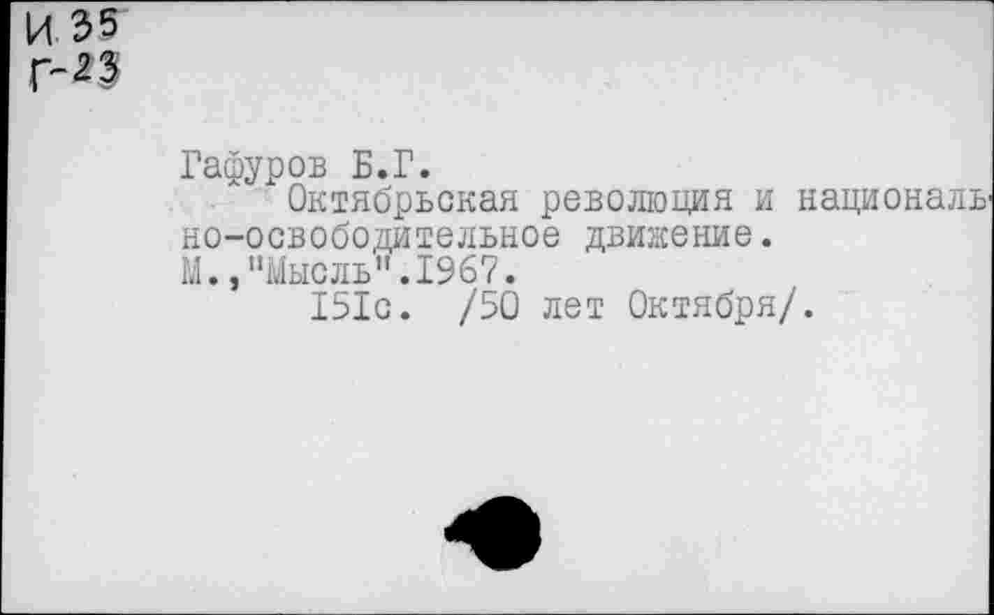 ﻿И 35 Г-23
Гафуров Б.Г.
Октябрьская революция и националь но-освободительное движение.
М.,"Мысль".1967.
151с. /50 лет Октября/.